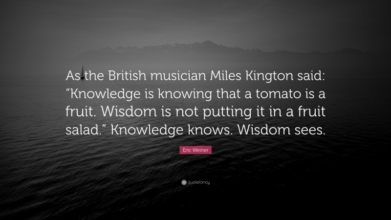 Eric Weiner Quote: “As the British musician Miles Kington said: “Knowledge is knowing that a tomato is a fruit. Wisdom is not putting it in a fruit salad.” Knowledge knows. Wisdom sees.”