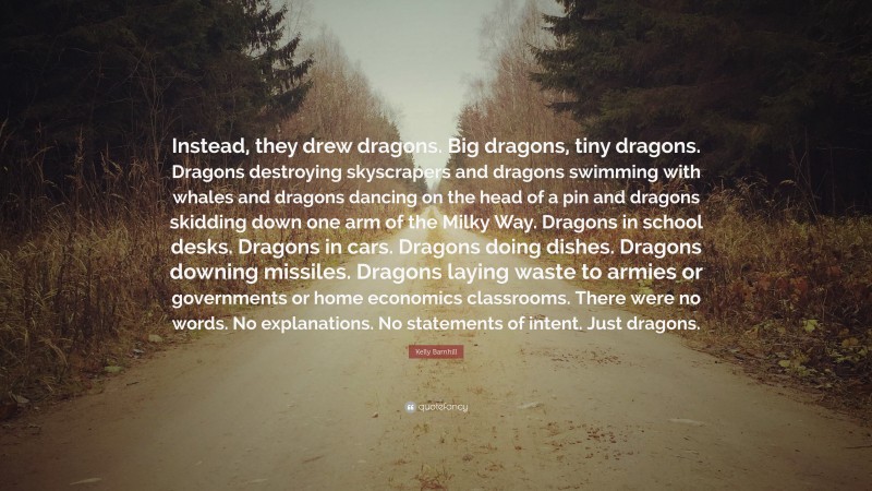 Kelly Barnhill Quote: “Instead, they drew dragons. Big dragons, tiny dragons. Dragons destroying skyscrapers and dragons swimming with whales and dragons dancing on the head of a pin and dragons skidding down one arm of the Milky Way. Dragons in school desks. Dragons in cars. Dragons doing dishes. Dragons downing missiles. Dragons laying waste to armies or governments or home economics classrooms. There were no words. No explanations. No statements of intent. Just dragons.”