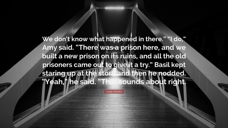 Grady Hendrix Quote: “We don’t know what happened in there.” “I do,” Amy said. “There was a prison here, and we built a new prison on its ruins, and all the old prisoners came out to give it a try.” Basil kept staring up at the store and then he nodded. “Yeah,” he said. “That sounds about right.”
