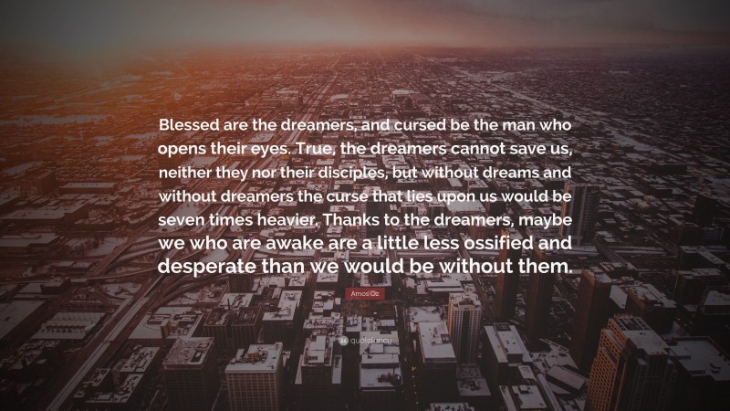 Amos Oz Quote: “Blessed are the dreamers, and cursed be the man who opens their eyes. True, the dreamers cannot save us, neither they nor their disciples, but without dreams and without dreamers the curse that lies upon us would be seven times heavier. Thanks to the dreamers, maybe we who are awake are a little less ossified and desperate than we would be without them.”