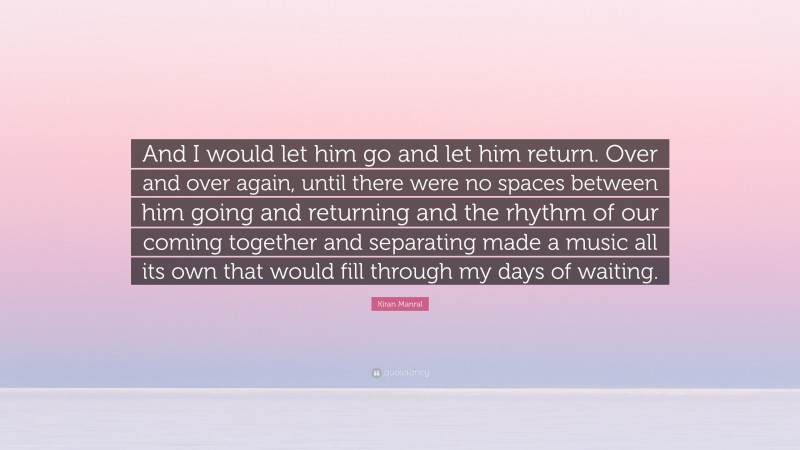 Kiran Manral Quote: “And I would let him go and let him return. Over and over again, until there were no spaces between him going and returning and the rhythm of our coming together and separating made a music all its own that would fill through my days of waiting.”