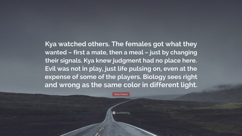 Delia Owens Quote: “Kya watched others. The females got what they wanted – first a mate, then a meal – just by changing their signals. Kya knew judgment had no place here. Evil was not in play, just life pulsing on, even at the expense of some of the players. Biology sees right and wrong as the same color in different light.”