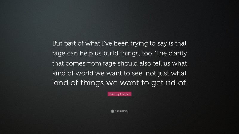 Brittney Cooper Quote: “But part of what I’ve been trying to say is that rage can help us build things, too. The clarity that comes from rage should also tell us what kind of world we want to see, not just what kind of things we want to get rid of.”