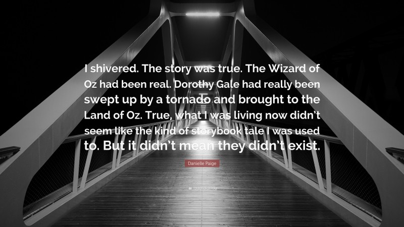 Danielle Paige Quote: “I shivered. The story was true. The Wizard of Oz had been real. Dorothy Gale had really been swept up by a tornado and brought to the Land of Oz. True, what I was living now didn’t seem like the kind of storybook tale I was used to. But it didn’t mean they didn’t exist.”
