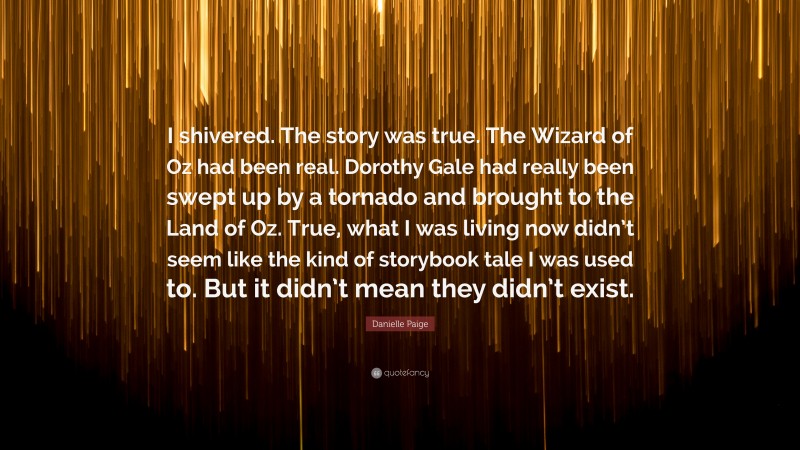 Danielle Paige Quote: “I shivered. The story was true. The Wizard of Oz had been real. Dorothy Gale had really been swept up by a tornado and brought to the Land of Oz. True, what I was living now didn’t seem like the kind of storybook tale I was used to. But it didn’t mean they didn’t exist.”