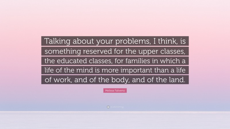 Melissa Faliveno Quote: “Talking about your problems, I think, is something reserved for the upper classes, the educated classes, for families in which a life of the mind is more important than a life of work, and of the body, and of the land.”