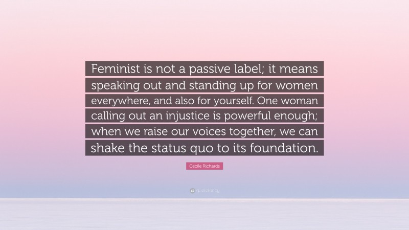 Cecile Richards Quote: “Feminist is not a passive label; it means speaking out and standing up for women everywhere, and also for yourself. One woman calling out an injustice is powerful enough; when we raise our voices together, we can shake the status quo to its foundation.”