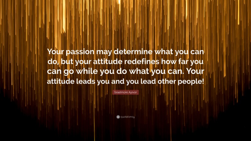 Israelmore Ayivor Quote: “Your passion may determine what you can do, but your attitude redefines how far you can go while you do what you can. Your attitude leads you and you lead other people!”
