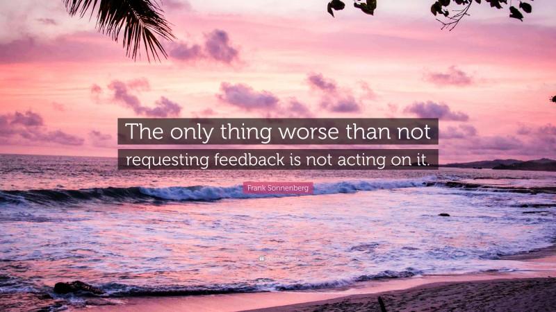 Frank Sonnenberg Quote: “The only thing worse than not requesting feedback is not acting on it.”