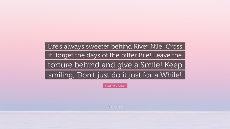 Israelmore Ayivor Quote: “Life’s always sweeter behind River Nile! Cross it; forget the days of the bitter Bile! Leave the torture behind and give a Smile! Keep smiling; Don’t just do it just for a While!”