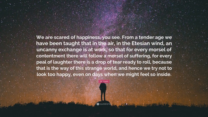 Elif Shafak Quote: “We are scared of happiness, you see. From a tender age we have been taught that in the air, in the Etesian wind, an uncanny exchange is at work, so that for every morsel of contentment there will follow a morsel of suffering, for every peal of laughter there is a drop of tear ready to roll, because that is the way of this strange world, and hence we try not to look too happy, even on days when we might feel so inside.”