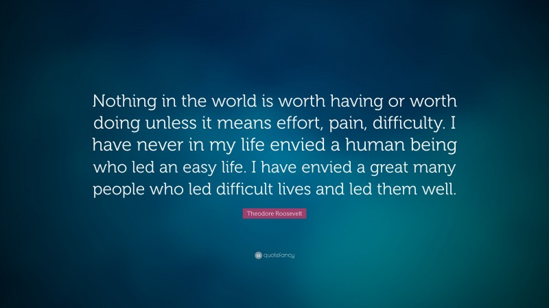 Theodore Roosevelt Quote: “Nothing in the world is worth having or worth doing unless it means effort, pain, difficulty. I have never in my life envied a human being who led an easy life. I have envied a great many people who led difficult lives and led them well.”