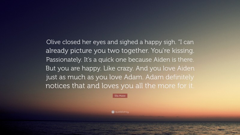 Ella Maise Quote: “Olive closed her eyes and sighed a happy sigh. “I can already picture you two together. You’re kissing. Passionately. It’s a quick one because Aiden is there. But you are happy. Like crazy. And you love Aiden just as much as you love Adam. Adam definitely notices that and loves you all the more for it.”