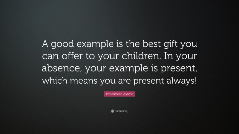 Israelmore Ayivor Quote: “A good example is the best gift you can offer to your children. In your absence, your example is present, which means you are present always!”