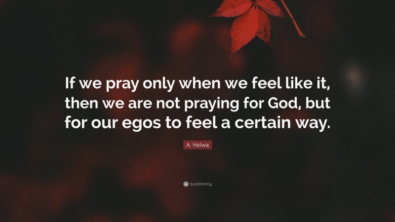 A. Helwa Quote: “If we pray only when we feel like it, then we are not praying for God, but for our egos to feel a certain way.”