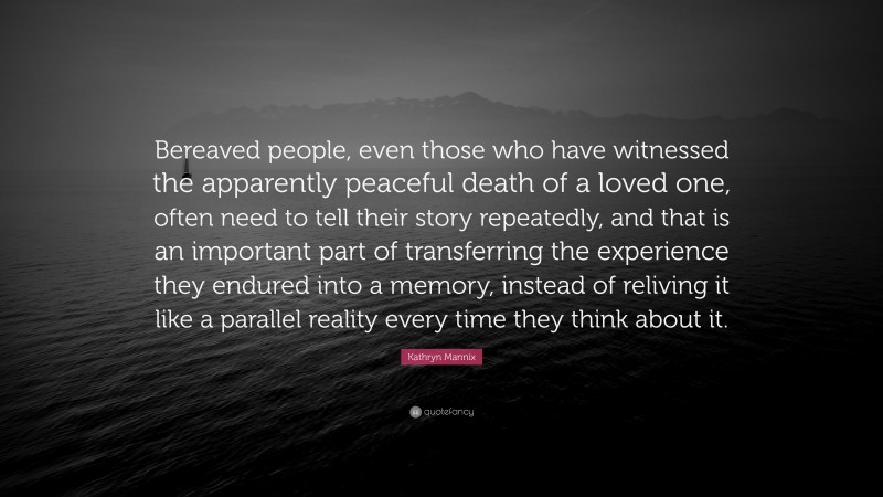 Kathryn Mannix Quote: “Bereaved people, even those who have witnessed the apparently peaceful death of a loved one, often need to tell their story repeatedly, and that is an important part of transferring the experience they endured into a memory, instead of reliving it like a parallel reality every time they think about it.”