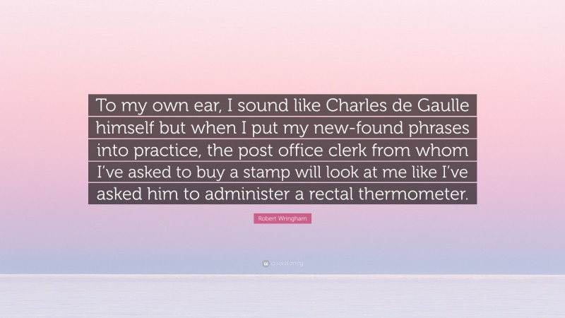 Robert Wringham Quote: “To my own ear, I sound like Charles de Gaulle himself but when I put my new-found phrases into practice, the post office clerk from whom I’ve asked to buy a stamp will look at me like I’ve asked him to administer a rectal thermometer.”