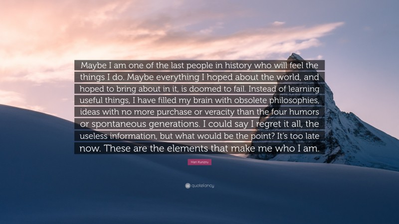 Hari Kunzru Quote: “Maybe I am one of the last people in history who will feel the things I do. Maybe everything I hoped about the world, and hoped to bring about in it, is doomed to fail. Instead of learning useful things, I have filled my brain with obsolete philosophies, ideas with no more purchase or veracity than the four humors or spontaneous generations. I could say I regret it all, the useless information, but what would be the point? It’s too late now. These are the elements that make me who I am.”