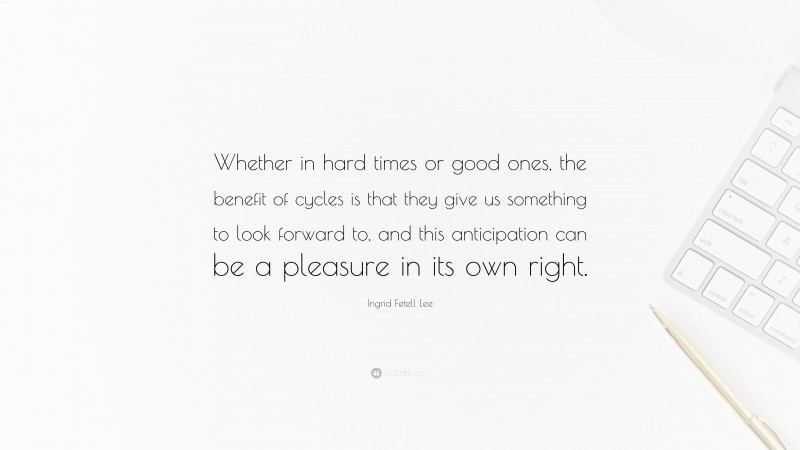 Ingrid Fetell Lee Quote: “Whether in hard times or good ones, the benefit of cycles is that they give us something to look forward to, and this anticipation can be a pleasure in its own right.”