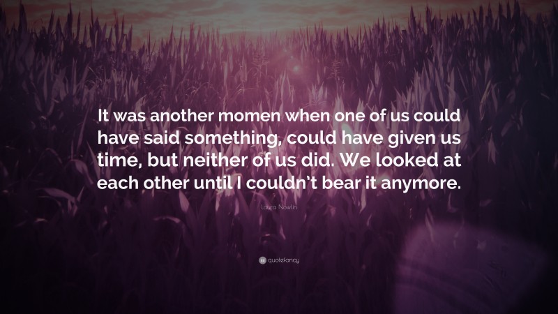 Laura Nowlin Quote: “It was another momen when one of us could have said something, could have given us time, but neither of us did. We looked at each other until I couldn’t bear it anymore.”
