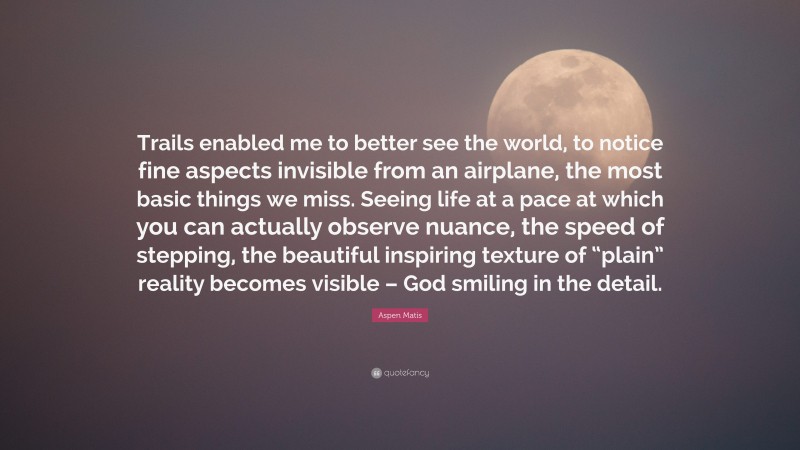 Aspen Matis Quote: “Trails enabled me to better see the world, to notice fine aspects invisible from an airplane, the most basic things we miss. Seeing life at a pace at which you can actually observe nuance, the speed of stepping, the beautiful inspiring texture of “plain” reality becomes visible – God smiling in the detail.”