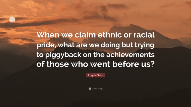 Angela Saini Quote: “When we claim ethnic or racial pride, what are we doing but trying to piggyback on the achievements of those who went before us?”