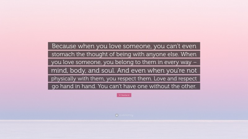 Vi Keeland Quote: “Because when you love someone, you can’t even stomach the thought of being with anyone else. When you love someone, you belong to them in every way – mind, body, and soul. And even when you’re not physically with them, you respect them. Love and respect go hand in hand. You can’t have one without the other.”