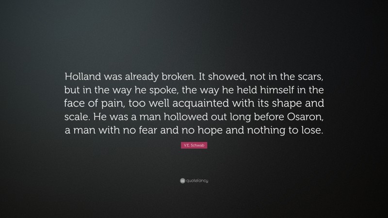 V.E. Schwab Quote: “Holland was already broken. It showed, not in the scars, but in the way he spoke, the way he held himself in the face of pain, too well acquainted with its shape and scale. He was a man hollowed out long before Osaron, a man with no fear and no hope and nothing to lose.”