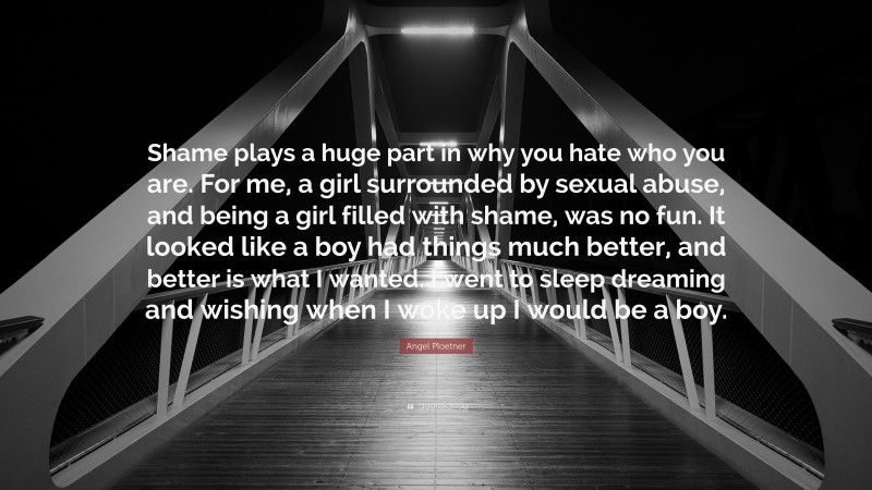 Angel Ploetner Quote: “Shame plays a huge part in why you hate who you are. For me, a girl surrounded by sexual abuse, and being a girl filled with shame, was no fun. It looked like a boy had things much better, and better is what I wanted. I went to sleep dreaming and wishing when I woke up I would be a boy.”