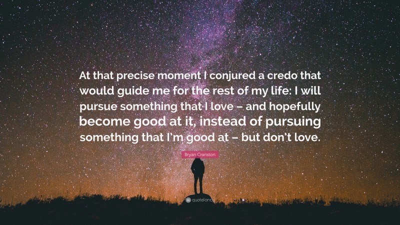 Bryan Cranston Quote: “At that precise moment I conjured a credo that would guide me for the rest of my life: I will pursue something that I love – and hopefully become good at it, instead of pursuing something that I’m good at – but don’t love.”
