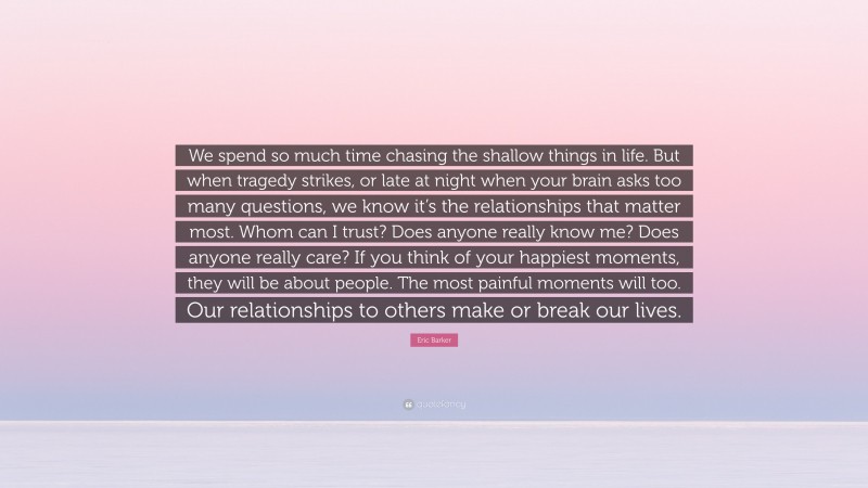 Eric Barker Quote: “We spend so much time chasing the shallow things in life. But when tragedy strikes, or late at night when your brain asks too many questions, we know it’s the relationships that matter most. Whom can I trust? Does anyone really know me? Does anyone really care? If you think of your happiest moments, they will be about people. The most painful moments will too. Our relationships to others make or break our lives.”