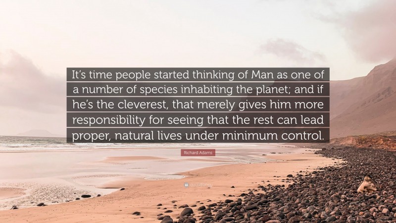 Richard Adams Quote: “It’s time people started thinking of Man as one of a number of species inhabiting the planet; and if he’s the cleverest, that merely gives him more responsibility for seeing that the rest can lead proper, natural lives under minimum control.”