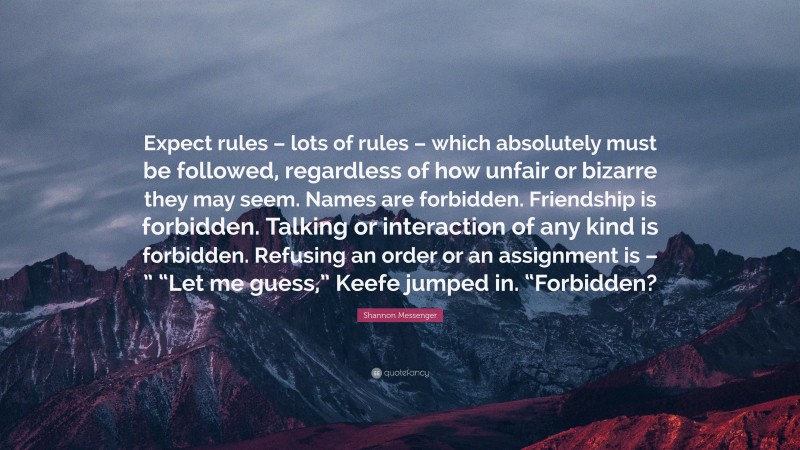 Shannon Messenger Quote: “Expect rules – lots of rules – which absolutely must be followed, regardless of how unfair or bizarre they may seem. Names are forbidden. Friendship is forbidden. Talking or interaction of any kind is forbidden. Refusing an order or an assignment is – ” “Let me guess,” Keefe jumped in. “Forbidden?”