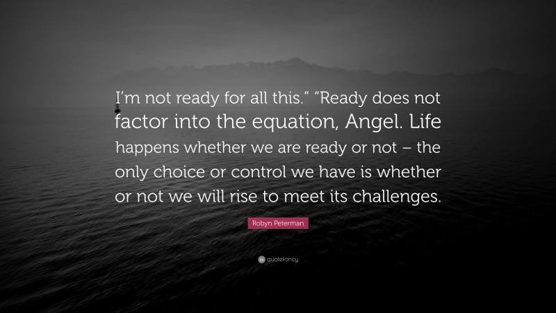 Robyn Peterman Quote: “I’m not ready for all this.” “Ready does not factor into the equation, Angel. Life happens whether we are ready or not – the only choice or control we have is whether or not we will rise to meet its challenges.”