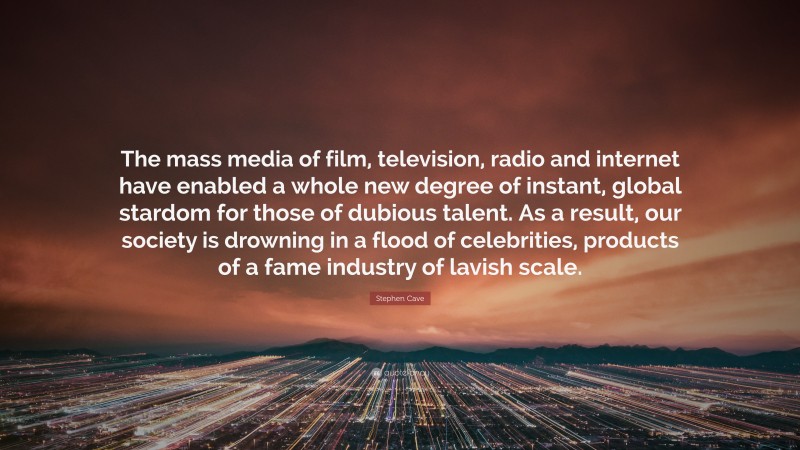 Stephen Cave Quote: “The mass media of film, television, radio and internet have enabled a whole new degree of instant, global stardom for those of dubious talent. As a result, our society is drowning in a flood of celebrities, products of a fame industry of lavish scale.”