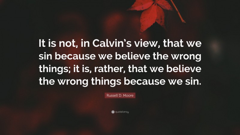 Russell D. Moore Quote: “It is not, in Calvin’s view, that we sin because we believe the wrong things; it is, rather, that we believe the wrong things because we sin.”