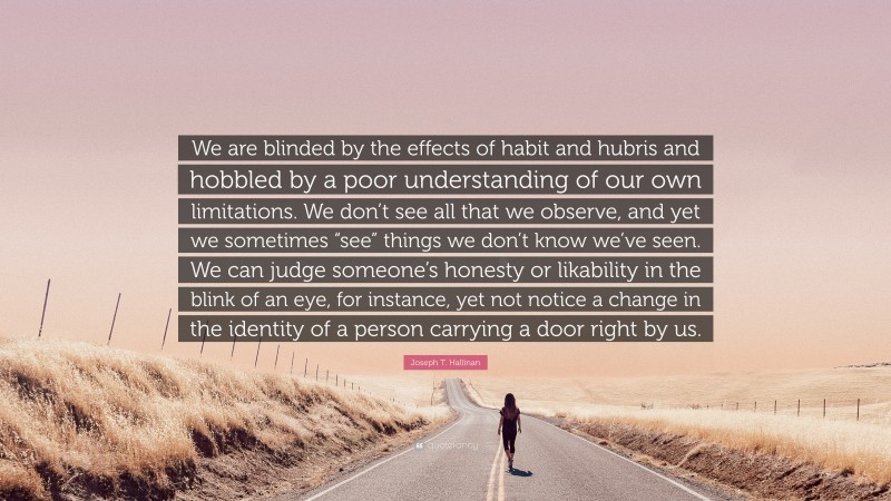 Joseph T. Hallinan Quote: “We are blinded by the effects of habit and hubris and hobbled by a poor understanding of our own limitations. We don’t see all that we observe, and yet we sometimes “see” things we don’t know we’ve seen. We can judge someone’s honesty or likability in the blink of an eye, for instance, yet not notice a change in the identity of a person carrying a door right by us.”