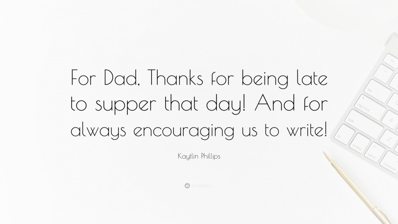 Kaytlin Phillips Quote: “For Dad, Thanks for being late to supper that day! And for always encouraging us to write!”