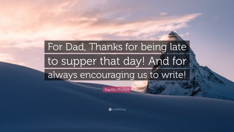 Kaytlin Phillips Quote: “For Dad, Thanks for being late to supper that day! And for always encouraging us to write!”