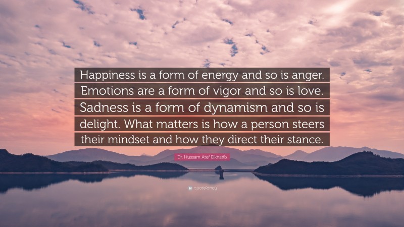 Dr. Hussam Atef Elkhatib Quote: “Happiness is a form of energy and so is anger. Emotions are a form of vigor and so is love. Sadness is a form of dynamism and so is delight. What matters is how a person steers their mindset and how they direct their stance.”