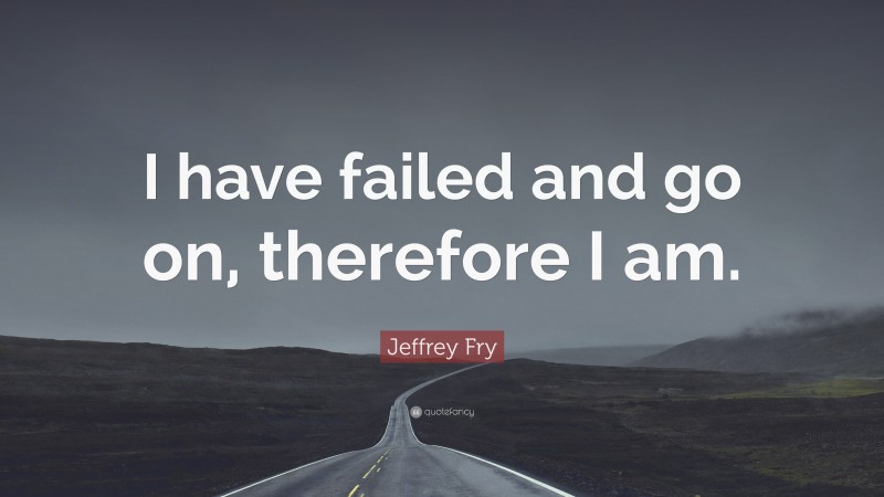 Jeffrey Fry Quote: “I have failed and go on, therefore I am.”