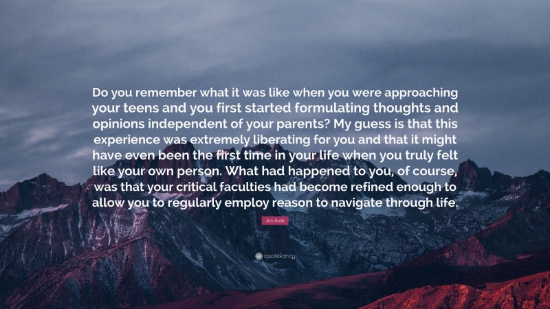 Jim Kwik Quote: “Do you remember what it was like when you were approaching your teens and you first started formulating thoughts and opinions independent of your parents? My guess is that this experience was extremely liberating for you and that it might have even been the first time in your life when you truly felt like your own person. What had happened to you, of course, was that your critical faculties had become refined enough to allow you to regularly employ reason to navigate through life.”