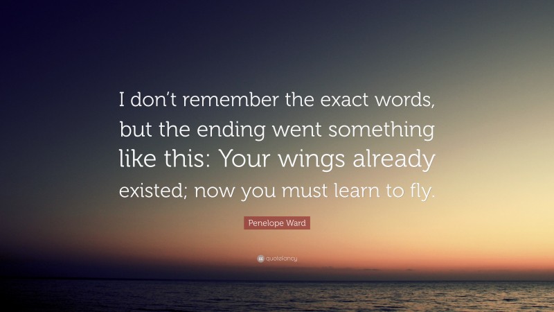 Penelope Ward Quote: “I don’t remember the exact words, but the ending went something like this: Your wings already existed; now you must learn to fly.”