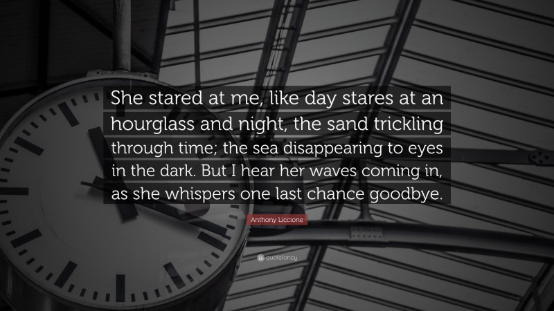 Anthony Liccione Quote: “She stared at me, like day stares at an hourglass and night, the sand trickling through time; the sea disappearing to eyes in the dark. But I hear her waves coming in, as she whispers one last chance goodbye.”