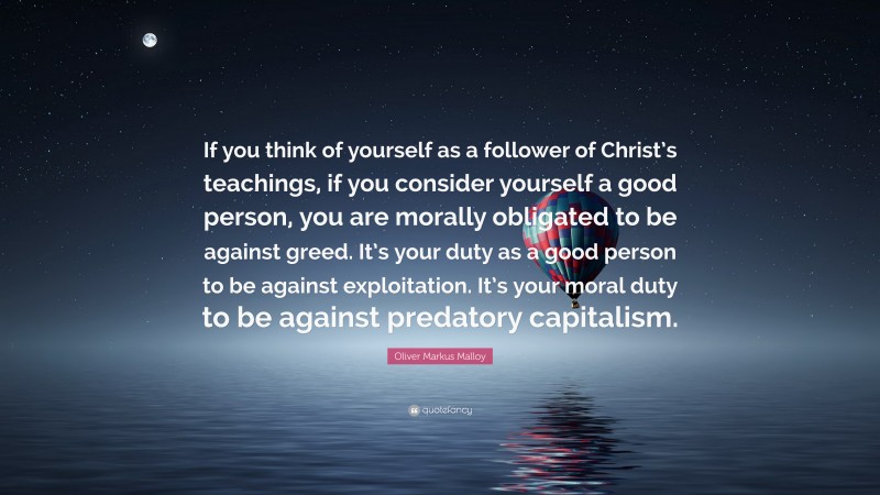 Oliver Markus Malloy Quote: “If you think of yourself as a follower of Christ’s teachings, if you consider yourself a good person, you are morally obligated to be against greed. It’s your duty as a good person to be against exploitation. It’s your moral duty to be against predatory capitalism.”