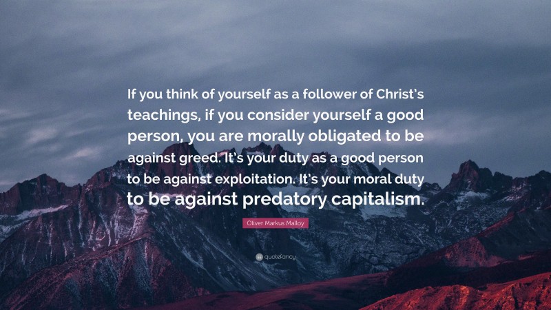 Oliver Markus Malloy Quote: “If you think of yourself as a follower of Christ’s teachings, if you consider yourself a good person, you are morally obligated to be against greed. It’s your duty as a good person to be against exploitation. It’s your moral duty to be against predatory capitalism.”