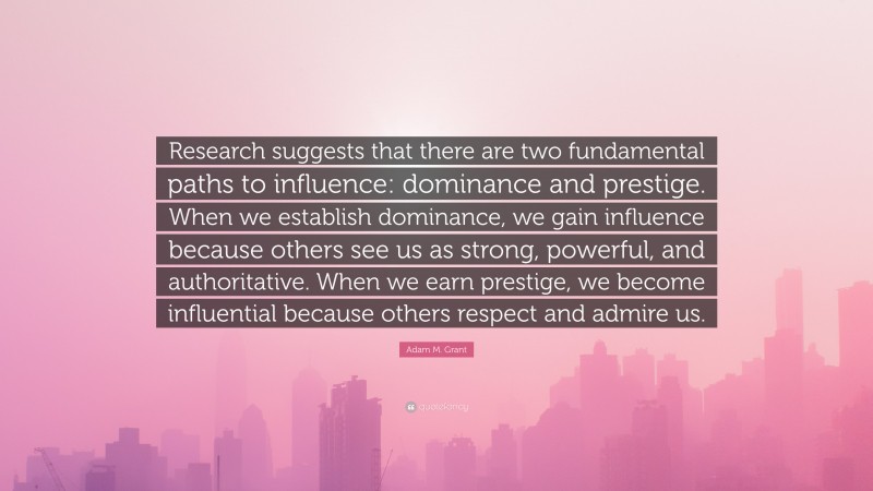 Adam M. Grant Quote: “Research suggests that there are two fundamental paths to influence: dominance and prestige. When we establish dominance, we gain influence because others see us as strong, powerful, and authoritative. When we earn prestige, we become influential because others respect and admire us.”