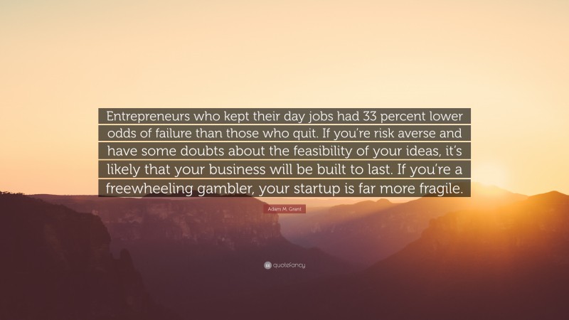 Adam M. Grant Quote: “Entrepreneurs who kept their day jobs had 33 percent lower odds of failure than those who quit. If you’re risk averse and have some doubts about the feasibility of your ideas, it’s likely that your business will be built to last. If you’re a freewheeling gambler, your startup is far more fragile.”