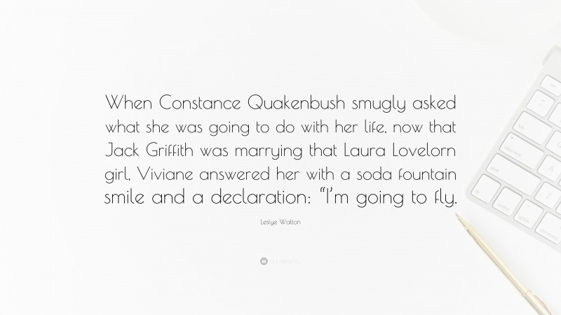 Leslye Walton Quote: “When Constance Quakenbush smugly asked what she was going to do with her life, now that Jack Griffith was marrying that Laura Lovelorn girl, Viviane answered her with a soda fountain smile and a declaration: “I’m going to fly.”