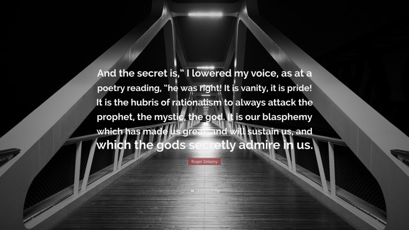 Roger Zelazny Quote: “And the secret is,” I lowered my voice, as at a poetry reading, “he was right! It is vanity, it is pride! It is the hubris of rationalism to always attack the prophet, the mystic, the god. It is our blasphemy which has made us great, and will sustain us, and which the gods secretly admire in us.”